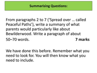Summarising Questions:
From paragraphs 2 to 7 (‘Spread over … called
Peaceful Paths’), write a summary of what
parents would particularly like about
Bewilderwood. Write a paragraph of about
50–70 words. 7 marks
We have done this before. Remember what you
need to look for. You will then know what you
need to include.
 