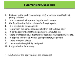 Summarising Questions:
1. features in the park (crocklebogs etc.) are aimed specifically at
young children
2. it is concerned with protecting the environment
3. the food is suitable for children/unfussy/organic
4. it is possible to bring a picnic
5. features in the park encourage children not to leave litter
6. it isn’t a conventional theme park/pre-computer etc.
7. there are traditional/adventurous/healthy activities/zip wires etc.
8. it appeals to older as well as young children/all people
9. there are quiet places
10. the maze is thoughtfully designed
11. it’s good value for money
• N.B. Some of the above points are inferential
 