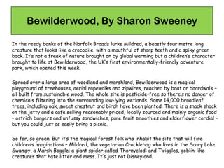 Bewilderwood, By Sharon Sweeney
In the reedy banks of the Norfolk Broads lurks Mildred, a beastly four metre long
creature that looks like a crocodile, with a mouthful of sharp teeth and a spiky green
back. It’s not a freak of nature brought on by global warming but a children’s character
brought to life at Bewilderwood, the UK’s first environmentally-friendly adventure
park, which opened this week.
Spread over a large area of woodland and marshland, Bewilderwood is a magical
playground of treehouses, aerial ropewalks and zipwires, reached by boat or boardwalk –
all built from sustainable wood. The whole site is pesticide-free so there’s no danger of
chemicals filtering into the surrounding low-lying wetlands. Some 14,000 broadleaf
trees, including oak, sweet chestnut and birch have been planted. There is a snack shack
on the jetty and a cafe selling reasonably priced, locally sourced and mainly organic food
– ostrich burgers and unfussy sandwiches, pure fruit smoothies and elderflower cordial –
but you could just as easily bring a picnic.
So far, so green. But it’s the magical forest folk who inhabit the site that will fire
children’s imaginations – Mildred, the vegetarian Crocklebog who lives in the Scary Lake;
Swampy, a Marsh Boggle; a giant spider called Thornyclod; and Twiggles, goblin-like
creatures that hate litter and mess. It’s just not Disneyland.
 