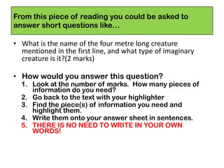 From this piece of reading you could be asked to
answer short questions like…
• What is the name of the four metre long creature
mentioned in the first line, and what type of imaginary
creature is it?(2 marks)
• How would you answer this question?
1. Look at the number of marks. How many pieces of
information do you need?
2. Go back to the text with your highlighter
3. Find the piece(s) of information you need and
highlight them.
4. Write them onto your answer sheet in sentences.
5. THERE IS NO NEED TO WRITE IN YOUR OWN
WORDS!
 