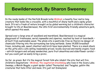 Bewilderwood, By Sharon Sweeney
In the reedy banks of the Norfolk Broads lurks Mildred, a beastly four metre long
creature that looks like a crocodile, with a mouthful of sharp teeth and a spiky green
back. It’s not a freak of nature brought on by global warming but a children’s character
brought to life at Bewilderwood, the UK’s first environmentally-friendly adventure park,
which opened this week.
Spread over a large area of woodland and marshland, Bewilderwood is a magical
playground of treehouses, aerial ropewalks and zipwires, reached by boat or boardwalk –
all built from sustainable wood. The whole site is pesticide-free so there’s no danger of
chemicals filtering into the surrounding low-lying wetlands. Some 14,000 broadleaf
trees, including oak, sweet chestnut and birch have been planted. There is a snack shack
on the jetty and a cafe selling reasonably priced, locally sourced and mainly organic food
– ostrich burgers and unfussy sandwiches, pure fruit smoothies and elderflower cordial –
but you could just as easily bring a picnic.
So far, so green. But it’s the magical forest folk who inhabit the site that will fire
children’s imaginations – Mildred, the vegetarian Crocklebog who lives in the Scary Lake;
Swampy, a Marsh Boggle; a giant spider called Thornyclod; and Twiggles, goblin-like
creatures that hate litter and mess. It’s just not Disneyland.
 