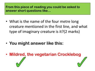 • What is the name of the four metre long
creature mentioned in the first line, and what
type of imaginary creature is it?(2 marks)
• You might answer like this:
• Mildred, the vegetarian Crocklebog
From this piece of reading you could be asked to
answer short questions like…
 