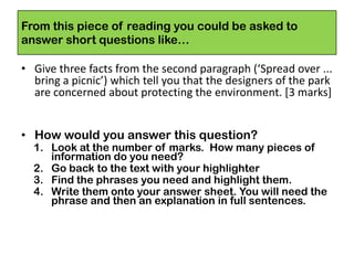 From this piece of reading you could be asked to
answer short questions like…
• Give three facts from the second paragraph (‘Spread over ...
bring a picnic’) which tell you that the designers of the park
are concerned about protecting the environment. [3 marks]
• How would you answer this question?
1. Look at the number of marks. How many pieces of
information do you need?
2. Go back to the text with your highlighter
3. Find the phrases you need and highlight them.
4. Write them onto your answer sheet. You will need the
phrase and then an explanation in full sentences.
 