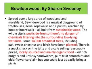 Bewilderwood, By Sharon Sweeney
• Spread over a large area of woodland and
marshland, Bewilderwood is a magical playground of
treehouses, aerial ropewalks and zipwires, reached by
boat or boardwalk – all built from sustainable wood. The
whole site is pesticide-free so there’s no danger of
chemicals filtering into the surrounding low-lying
wetlands. Some 14,000 broadleaf trees, including
oak, sweet chestnut and birch have been planted. There is
a snack shack on the jetty and a cafe selling reasonably
priced, locally sourced and mainly organic food – ostrich
burgers and unfussy sandwiches, pure fruit smoothies and
elderflower cordial – but you could just as easily bring a
picnic.
 