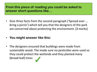 From this piece of reading you could be asked to
answer short questions like…
• Give three facts from the second paragraph (‘Spread over ...
bring a picnic’) which tell you that the designers of the park
are concerned about protecting the environment. [3 marks]
• You might answer like this:
• The designers ensured that buildings were made from
sustainable wood. The made sure no pesticides were used so
they could protect the wetlands and they planted many
(broad-leaf) trees
 