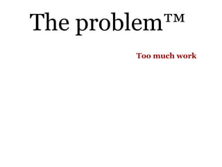 The problem™
        Too much work
 