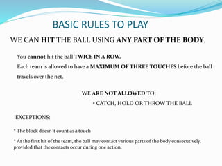 BASIC RULES TO PLAY
WE CAN HIT THE BALL USING ANY PART OF THE BODY.
WE ARE NOT ALLOWED TO:
• CATCH, HOLD OR THROW THE BALL
You cannot hit the ball TWICE IN A ROW.
Each team is allowed to have a MAXIMUM OF THREE TOUCHES before the ball
travels over the net.
* The block doesn´t count as a touch
* At the first hit of the team, the ball may contact various parts of the body consecutively,
provided that the contacts occur during one action.
EXCEPTIONS:
 