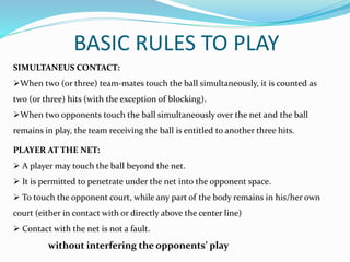 BASIC RULES TO PLAY
SIMULTANEUS CONTACT:
When two (or three) team-mates touch the ball simultaneously, it is counted as
two (or three) hits (with the exception of blocking).
When two opponents touch the ball simultaneously over the net and the ball
remains in play, the team receiving the ball is entitled to another three hits.
PLAYER AT THE NET:
 A player may touch the ball beyond the net.
 It is permitted to penetrate under the net into the opponent space.
 A player may touch the opponent court, while any part of the body remains in
his/her own court (either in contact with or directly above the center line)
 Contact with the net is not a fault.
without interfering the opponents’ play
 