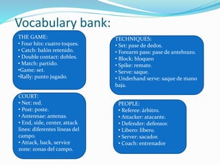 Vocabulary bank:
THE GAME:
• Four hits: cuatro toques.
• Catch: balón retenido.
• Double contact: dobles.
• Match: partido.
• Set: set.
•Rally: punto jugado.
TECHNIQUES:
• Set: pase de dedos.
• Forearm pass: pase de antebrazo.
• Block: bloqueo
• Spike: remate.
• Serve: saque.
• Underhand serve: saque de mano
baja.
COURT:
• Net: red.
• Post: poste.
• Antennae: antenas.
• End, side, center, attack
lines: diferentes líneas del
campo.
• Attack, back, service
zone: zonas del campo.
PEOPLE:
• Referee: árbitro.
• Attacker: atacante.
• Defender: defensor.
• Libero: líbero.
• Server: sacador.
• Coach: entrenador
 
