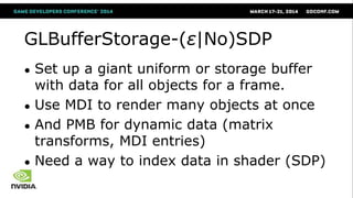 GLBufferStorage-(ε|No)SDP
● Set up a giant uniform or storage buffer
with data for all objects for a frame.
● Use MDI to render many objects at once
● And PMB for dynamic data (matrix
transforms, MDI entries)
● Need a way to index data in shader (SDP)
 