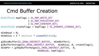 GLbitfield mapFlags = GL_MAP_WRITE_BIT
| GL_MAP_PERSISTENT_BIT
| GL_MAP_COHERENT_BIT;
GLbitfield createFlags = mapFlags | GL_DYNAMIC_STORAGE_BIT;
mCmdHead = 0;
mCmdSize = 3 * objCount * sizeof(DEICmd);
glBindBuffer(GL_DRAW_INDIRECT_BUFFER, mCmdBuffer);
glBufferStorage(GL_DRAW_INDIRECT_BUFFER, mCmdSize, 0, createFlags);
mCmdPtr = glMapBufferRange(GL_DRAW_INDIRECT_BUFFER, 0,
mCmdSize, mapFlags);
Cmd Buffer Creation
 