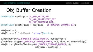 Obj Buffer Creation
GLbitfield mapFlags = GL_MAP_WRITE_BIT
| GL_MAP_PERSISTENT_BIT
| GL_MAP_COHERENT_BIT;
GLbitfield createFlags = mapFlags | GL_DYNAMIC_STORAGE_BIT;
mObjHead = 0;
mObjSize = 3 * objCount * sizeof(Matrix);
glBindBuffer(GL_SHADER_STORAGE_BUFFER, mObjBuffer);
glBufferStorage(GL_SHADER_STORAGE_BUFFER, mObjSize, 0, createFlags);
mObjPtr = glMapBufferRange(GL_SHADER_STORAGE_BUFFER, 0,
mObjSize, mapFlags);
 