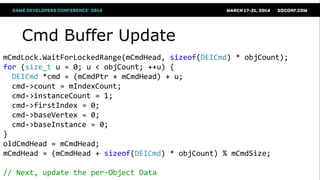 Cmd Buffer Update
mCmdLock.WaitForLockedRange(mCmdHead, sizeof(DEICmd) * objCount);
for (size_t u = 0; u < objCount; ++u) {
DEICmd *cmd = (mCmdPtr + mCmdHead) + u;
cmd->count = mIndexCount;
cmd->instanceCount = 1;
cmd->firstIndex = 0;
cmd->baseVertex = 0;
cmd->baseInstance = 0;
}
oldCmdHead = mCmdHead;
mCmdHead = (mCmdHead + sizeof(DEICmd) * objCount) % mCmdSize;
// Next, update the per-Object Data
 