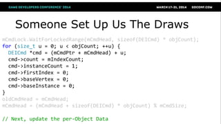 Someone Set Up Us The Draws
mCmdLock.WaitForLockedRange(mCmdHead, sizeof(DEICmd) * objCount);
for (size_t u = 0; u < objCount; ++u) {
DEICmd *cmd = (mCmdPtr + mCmdHead) + u;
cmd->count = mIndexCount;
cmd->instanceCount = 1;
cmd->firstIndex = 0;
cmd->baseVertex = 0;
cmd->baseInstance = 0;
}
oldCmdHead = mCmdHead;
mCmdHead = (mCmdHead + sizeof(DEICmd) * objCount) % mCmdSize;
// Next, update the per-Object Data
 