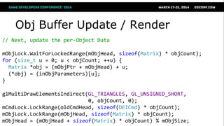 Obj Buffer Update / Render
// Next, update the per-Object Data
mObjLock.WaitForLockedRange(mObjHead, sizeof(Matrix) * objCount);
for (size_t u = 0; u < objCount; ++u) {
Matrix *obj = (mObjPtr + mObjHead) + u;
(*obj) = (inObjParameters)[u];
}
glMultiDrawElementsIndirect(GL_TRIANGLES, GL_UNSIGNED_SHORT,
0, objCount, 0);
mCmdLock.LockRange(oldCmdHead, sizeof(DEICmd) * objCount);
mObjLock.LockRange(mObjHead, sizeof(Matrix) * objCount);
mObjHead = (mObjHead + sizeof(Matrix) * objCount) % mObjSize;
 