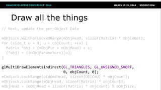 Draw all the things
// Next, update the per-Object Data
mObjLock.WaitForLockedRange(mObjHead, sizeof(Matrix) * objCount);
for (size_t u = 0; u < objCount; ++u) {
Matrix *obj = (mObjPtr + mObjHead) + u;
(*obj) = (inObjParameters)[u];
}
glMultiDrawElementsIndirect(GL_TRIANGLES, GL_UNSIGNED_SHORT,
0, objCount, 0);
mCmdLock.LockRange(oldCmdHead, sizeof(DEICmd) * objCount);
mObjLock.LockRange(mObjHead, sizeof(Matrix) * objCount);
mObjHead = (mObjHead + sizeof(Matrix) * objCount) % mObjSize;
 