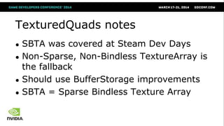 TexturedQuads notes
● SBTA was covered at Steam Dev Days
● Non-Sparse, Non-Bindless TextureArray is
the fallback
● Should use BufferStorage improvements
● SBTA = Sparse Bindless Texture Array
 