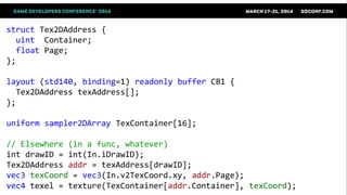 struct Tex2DAddress {
uint Container;
float Page;
};
layout (std140, binding=1) readonly buffer CB1 {
Tex2DAddress texAddress[];
};
uniform sampler2DArray TexContainer[16];
// Elsewhere (in a func, whatever)
int drawID = int(In.iDrawID);
Tex2DAddress addr = texAddress[drawID];
vec3 texCoord = vec3(In.v2TexCoord.xy, addr.Page);
vec4 texel = texture(TexContainer[addr.Container], texCoord);
 
