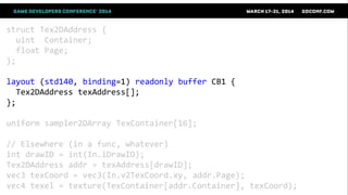 struct Tex2DAddress {
uint Container;
float Page;
};
layout (std140, binding=1) readonly buffer CB1 {
Tex2DAddress texAddress[];
};
uniform sampler2DArray TexContainer[16];
// Elsewhere (in a func, whatever)
int drawID = int(In.iDrawID);
Tex2DAddress addr = texAddress[drawID];
vec3 texCoord = vec3(In.v2TexCoord.xy, addr.Page);
vec4 texel = texture(TexContainer[addr.Container], texCoord);
 