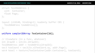 struct Tex2DAddress {
uint Container;
float Page;
};
layout (std140, binding=1) readonly buffer CB1 {
Tex2DAddress texAddress[];
};
uniform sampler2DArray TexContainer[16];
// Elsewhere (in a func, whatever)
int drawID = int(In.iDrawID);
Tex2DAddress addr = texAddress[drawID];
vec3 texCoord = vec3(In.v2TexCoord.xy, addr.Page);
vec4 texel = texture(TexContainer[addr.Container], texCoord);
 