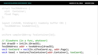 struct Tex2DAddress {
uint Container;
float Page;
};
layout (std140, binding=1) readonly buffer CB1 {
Tex2DAddress texAddress[];
};
uniform sampler2DArray TexContainer[16];
// Elsewhere (in a func, whatever)
int drawID = int(In.iDrawID);
Tex2DAddress addr = texAddress[drawID];
vec3 texCoord = vec3(In.v2TexCoord.xy, addr.Page);
vec4 texel = texture(TexContainer[addr.Container], texCoord);
 