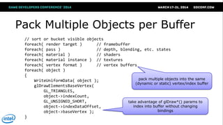 Pack Multiple Objects per Buffer
// sort or bucket visible objects
foreach( render target ) // framebuffer
foreach( pass ) // depth, blending, etc. states
foreach( material ) // shaders
foreach( material instance ) // textures
foreach( vertex format ) // vertex buffers
foreach( object )
{
WriteUniformData( object );
glDrawElementsBaseVertex(
GL_TRIANGLES,
object->indexCount,
GL_UNSIGNED_SHORT,
object->indexDataOffset,
object->baseVertex );
}
pack multiple objects into the same
(dynamic or static) vertex/index buffer
take advantage of glDraw*() params to
index into buffer without changing
bindings
 