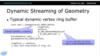 Dynamic Streaming of Geometry
● Typical dynamic vertex ring buffer
void* data = glMapBuffer(GL_ARRAY_BUFFER,
ringOffset,
dataSize,
GL_MAP_UNSYNCHRONIZED_BIT
| GL_MAP_WRITE_BIT );
WriteGeometry( data, ... );
glUnmapBuffer(GL_ARRAY_BUFFER);
ringOffset += dataSize;
// deal with wrap-around in ring, etc.
frequent mapping = overhead
no sync with GPU, but forces
sync in multi-threaded drivers
 