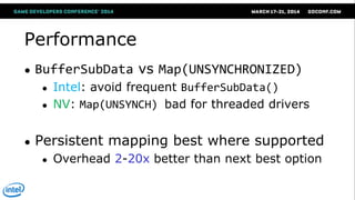 Performance
● BufferSubData vs Map(UNSYNCHRONIZED)
● Intel: avoid frequent BufferSubData()
● NV: Map(UNSYNCH) bad for threaded drivers
● Persistent mapping best where supported
● Overhead 2-20x better than next best option
 