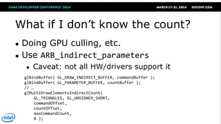 What if I don‘t know the count?
● Doing GPU culling, etc.
● Use ARB_indirect_parameters
● Caveat: not all HW/drivers support it
glBindBuffer( GL_DRAW_INDIRECT_BUFFER, commandBuffer );
glBindBuffer( GL_PARAMETER_BUFFER, countBuffer );
// …
glMultiDrawElementsIndirectCount(
GL_TRIANGLES, GL_UNSIGNED_SHORT,
commandOffset,
countOffset,
maxCommandCount,
0 );
 