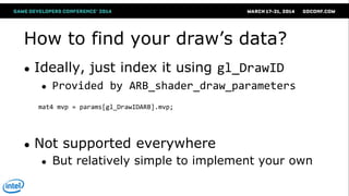 How to find your draw‘s data?
● Ideally, just index it using gl_DrawID
● Provided by ARB_shader_draw_parameters
● Not supported everywhere
● But relatively simple to implement your own
mat4 mvp = params[gl_DrawIDARB].mvp;
 