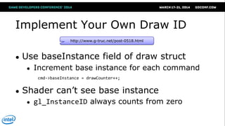 Implement Your Own Draw ID
● Use baseInstance field of draw struct
● Increment base instance for each command
● Shader can‘t see base instance
● gl_InstanceID always counts from zero
http://www.g-truc.net/post-0518.html
cmd->baseInstance = drawCounter++;
 
