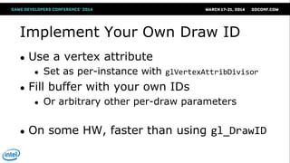 Implement Your Own Draw ID
● Use a vertex attribute
● Set as per-instance with glVertexAttribDivisor
● Fill buffer with your own IDs
● Or arbitrary other per-draw parameters
● On some HW, faster than using gl_DrawID
 