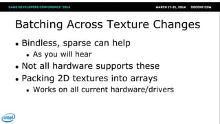 Batching Across Texture Changes
● Bindless, sparse can help
● As you will hear
● Not all hardware supports these
● Packing 2D textures into arrays
● Works on all current hardware/drivers
 