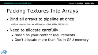 Packing Textures Into Arrays
● Bind all arrays to pipeline at once
● Need to allocate carefully
● Based on your content requirements
● Don‘t allocate more than fits in GPU memory
uniform sampler2Darray allSamplers[MAX_ARRAY_TEXTURES];
 
