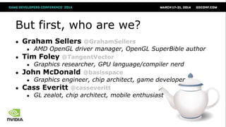 But first, who are we?
● Graham Sellers @GrahamSellers
● AMD OpenGL driver manager, OpenGL SuperBible author
● Tim Foley @TangentVector
● Graphics researcher, GPU language/compiler nerd
● John McDonald @basisspace
● Graphics engineer, chip architect, game developer
● Cass Everitt @casseveritt
● GL zealot, chip architect, mobile enthusiast
 