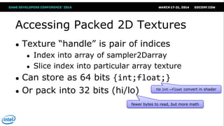 Accessing Packed 2D Textures
● Texture ―handle‖ is pair of indices
● Index into array of sampler2Darray
● Slice index into particular array texture
● Can store as 64 bits {int;float;}
● Or pack into 32 bits (hi/lo) no int→float convert in shader
fewer bytes to read, but more math
 