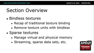 Section Overview
● Bindless textures
● Recap of traditional texture binding
● Remove texture units with bindless
● Sparse textures
● Manage virtual and physical memory
● Streaming, sparse data sets, etc.
 