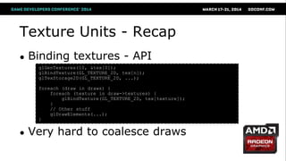 Texture Units - Recap
● Binding textures - API
● Very hard to coalesce draws
glGenTextures(10, &tex[0]);
glBindTexture(GL_TEXTURE_2D, tex[n]);
glTexStorage2D(GL_TEXTURE_2D, ...);
foreach (draw in draws) {
foreach (texture in draw->textures) {
glBindTexture(GL_TEXTURE_2D, tex[texture]);
}
// Other stuff
glDrawElements(...);
}
 