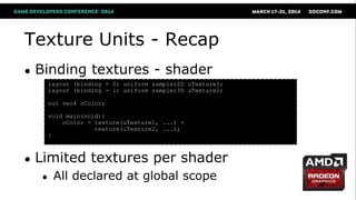 Texture Units - Recap
● Binding textures - shader
● Limited textures per shader
● All declared at global scope
layout (binding = 0) uniform sampler2D uTexture1;
layout (binding = 1) uniform sampler3D uTexture2;
out vec4 oColor;
void main(void){
oColor = texture(uTexture1, ...) +
texture(uTexture2, ...);
}
 