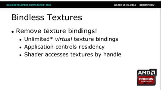 Bindless Textures
● Remove texture bindings!
● Unlimited* virtual texture bindings
● Application controls residency
● Shader accesses textures by handle
* Virtually unlimited
 