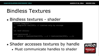 Bindless Textures
● Bindless textures - shader
● Shader accesses textures by handle
● Must communicate handles to shader
uniform Samplers {
sampler2D tex[500]; // Limited only by storage
};
out vec4 oColor;
void main(void) {
oColor = texture(tex[123], ...) + texture(tex[456], ...);
}
 