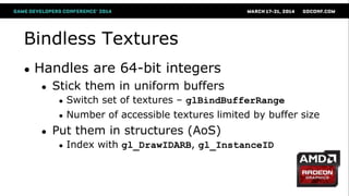Bindless Textures
● Handles are 64-bit integers
● Stick them in uniform buffers
● Switch set of textures – glBindBufferRange
● Number of accessible textures limited by buffer size
● Put them in structures (AoS)
● Index with gl_DrawIDARB, gl_InstanceID
 