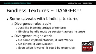 Bindless Textures – DANGER!!!
● Some caveats with bindless textures
● Divergence rules apply
● Just like indexing arrays of textures
● Bindless handle must be constant across instance
● Divergence might work
● On some implementations, it Just Works
● On others, it Just Doesn‘t
● Even when it works, it could be expensive
 