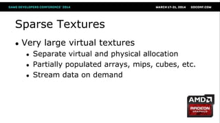 Sparse Textures
● Very large virtual textures
● Separate virtual and physical allocation
● Partially populated arrays, mips, cubes, etc.
● Stream data on demand
 