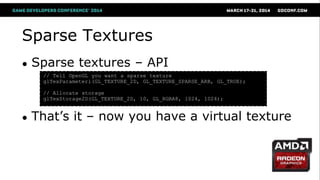 Sparse Textures
● Sparse textures – API
● That‘s it – now you have a virtual texture
// Tell OpenGL you want a sparse texture
glTexParameteri(GL_TEXTURE_2D, GL_TEXTURE_SPARSE_ARB, GL_TRUE);
// Allocate storage
glTexStorage2D(GL_TEXTURE_2D, 10, GL_RGBA8, 1024, 1024);
 