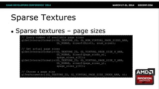 Sparse Textures
● Sparse textures – page sizes
// Query number of available page sizes
glGetInternalformativ(GL_TEXTURE_2D, GL_NUM_VIRTUAL_PAGE_SIZES_ARB,
GL_RGBA8, sizeof(GLint), &num_sizes);
// Get actual page sizes
glGetInternalformativ(GL_TEXTURE_2D, GL_VIRTUAL_PAGE_SIZE_X_ARB,
GL_RGBA8, sizeof(page_sizes_x),
&page_sizes_x[0]);
glGetInternalformativ(GL_TEXTURE_2D, GL_VIRTUAL_PAGE_SIZE_Y_ARB,
GL_RGBA8, sizeof(page_sizes_y),
&page_sizes_y[0]);
// Choose a page size
glTexParameteri(GL_TEXTURE_2D, GL_VIRTUAL_PAGE_SIZE_INDEX_ARB, n);
 