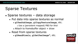 Sparse Textures
● Sparse textures – data storage
● Put data into sparse textures as normal
● glTexSubImage, glCopyTextureImage, etc.
● Use a (persistent mapped) PBO for this!
● Attach to framebuffer object + draw
● Read from sparse textures
● glReadPixels, glGetTexImage*, etc.
 