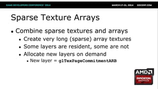 Sparse Texture Arrays
● Combine sparse textures and arrays
● Create very long (sparse) array textures
● Some layers are resident, some are not
● Allocate new layers on demand
● New layer = glTexPageCommitmentARB
 