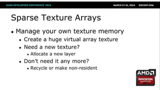 Sparse Texture Arrays
● Manage your own texture memory
● Create a huge virtual array texture
● Need a new texture?
● Allocate a new layer
● Don‘t need it any more?
● Recycle or make non-resident
 