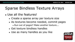 Sparse Bindless Texture Arrays
● Use all the features!
● Create a sparse array per texture size
● As textures become needed, commit pages
● Run out of pages? Make another texture...
● Get texture bindless handles
● Use as many handles as you like
 